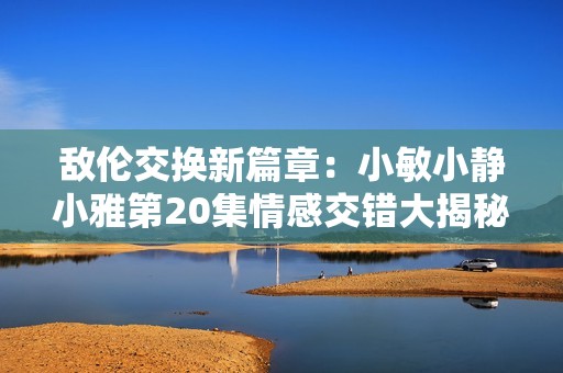 敌伦交换新篇章：小敏小静小雅第20集情感交错大揭秘