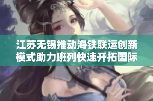 江苏无锡推动海铁联运创新模式助力班列快速开拓国际市场新机遇