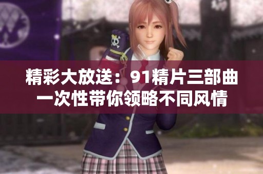 精彩大放送：91精片三部曲一次性带你领略不同风情