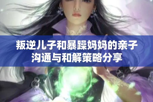 叛逆儿子和暴躁妈妈的亲子沟通与和解策略分享