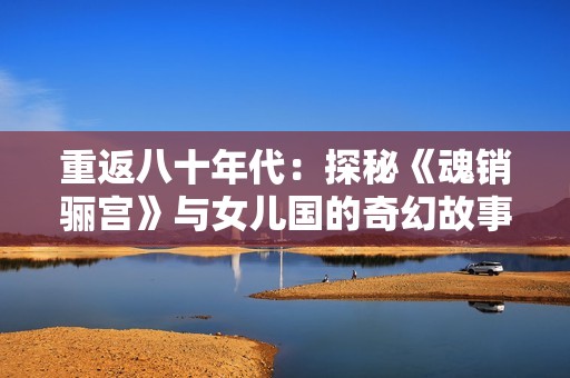 重返八十年代：探秘《魂销骊宫》与女儿国的奇幻故事
