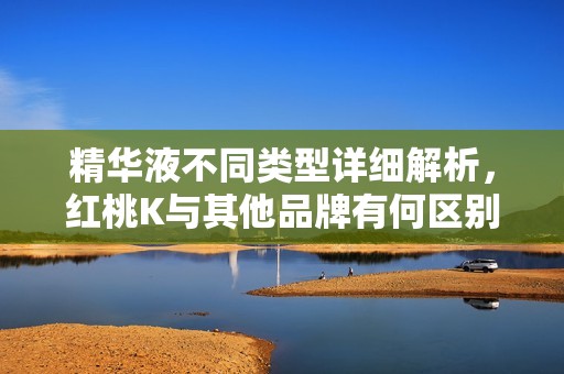 精华液不同类型详细解析，红桃K与其他品牌有何区别