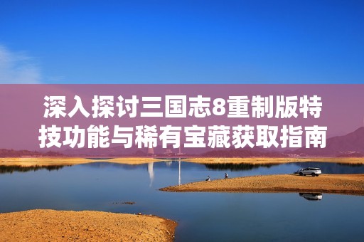 深入探讨三国志8重制版特技功能与稀有宝藏获取指南完全攻略