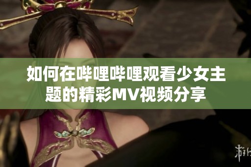 如何在哔哩哔哩观看少女主题的精彩MV视频分享