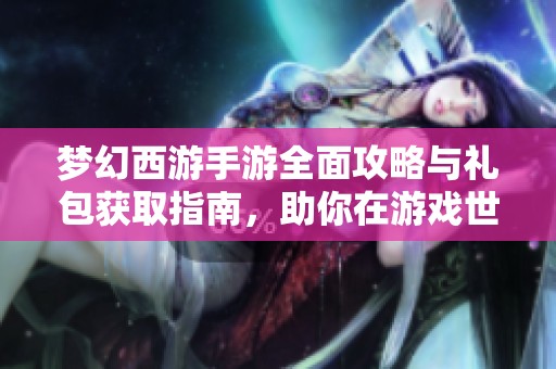 梦幻西游手游全面攻略与礼包获取指南，助你在游戏世界中畅游无阻