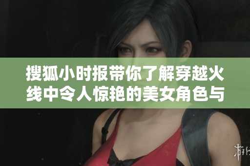 搜狐小时报带你了解穿越火线中令人惊艳的美女角色与3D技术的魅力探索