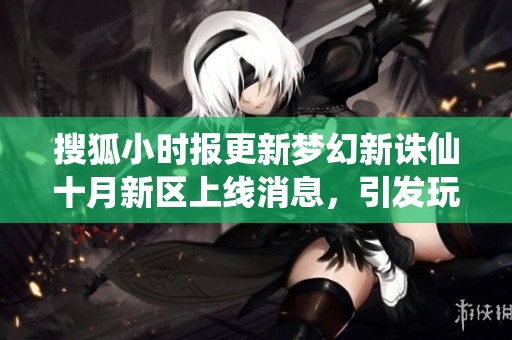 搜狐小时报更新梦幻新诛仙十月新区上线消息，引发玩家热烈关注