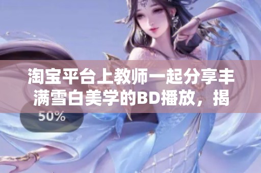 淘宝平台上教师一起分享丰满雪白美学的BD播放，揭示社会现象引发热议
