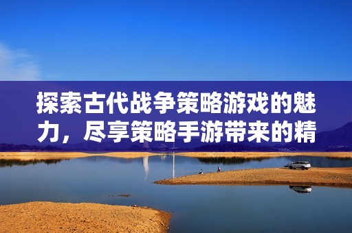 探索古代战争策略游戏的魅力，尽享策略手游带来的精彩体验与乐趣