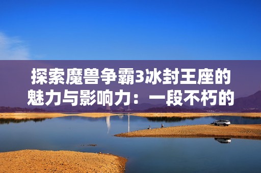 探索魔兽争霸3冰封王座的魅力与影响力：一段不朽的游戏旅程
