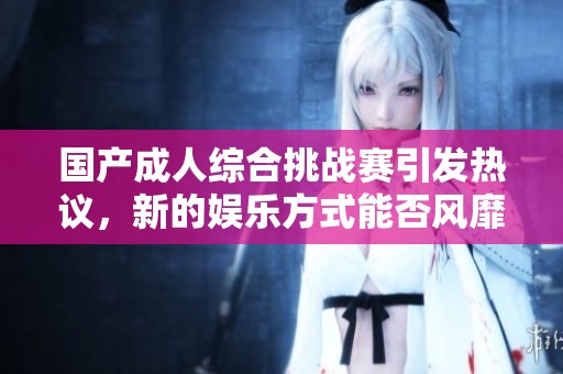 国产成人综合挑战赛引发热议，新的娱乐方式能否风靡全国