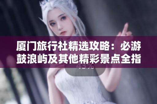 厦门旅行社精选攻略：必游鼓浪屿及其他精彩景点全指南分享