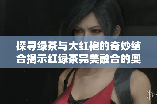 探寻绿茶与大红袍的奇妙结合揭示红绿茶完美融合的奥秘与风味之美