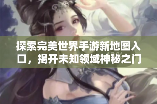 探索完美世界手游新地图入口，揭开未知领域神秘之门的奇幻旅程与惊喜体验