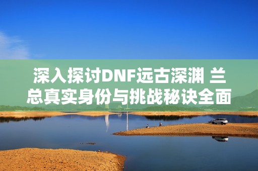 深入探讨DNF远古深渊 兰总真实身份与挑战秘诀全面揭秘