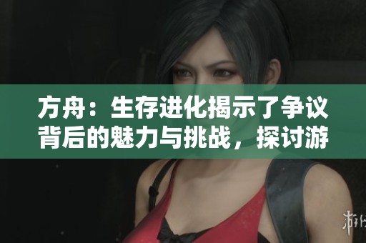 方舟：生存进化揭示了争议背后的魅力与挑战，探讨游戏设计与玩家体验的复杂关系