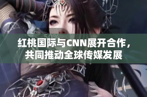 红桃国际与CNN展开合作，共同推动全球传媒发展