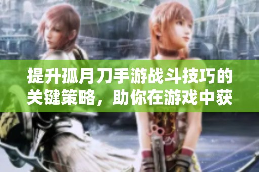 提升孤月刀手游战斗技巧的关键策略，助你在游戏中获得更高胜率与成就感