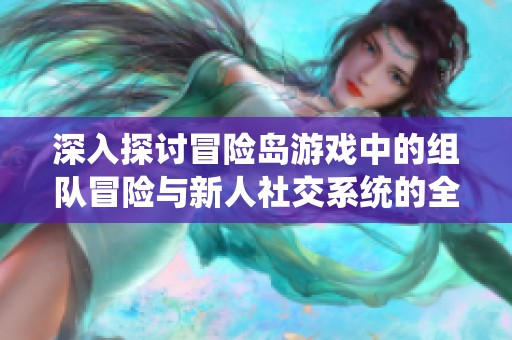 深入探讨冒险岛游戏中的组队冒险与新人社交系统的全面解析与玩法指南
