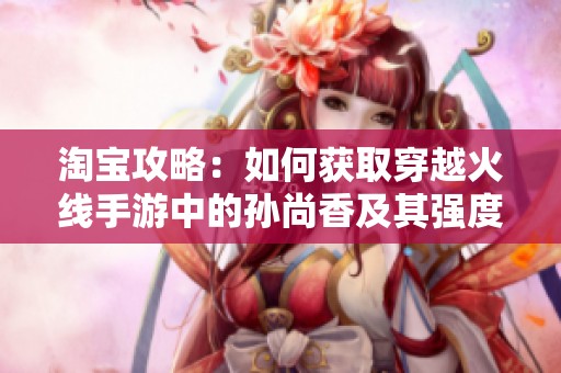 淘宝攻略：如何获取穿越火线手游中的孙尚香及其强度详细分析
