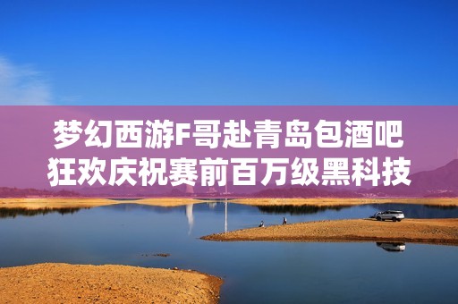梦幻西游F哥赴青岛包酒吧狂欢庆祝赛前百万级黑科技重磅更新引发热议