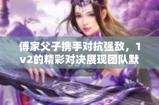 傅家父子携手对抗强敌，1v2的精彩对决展现团队默契