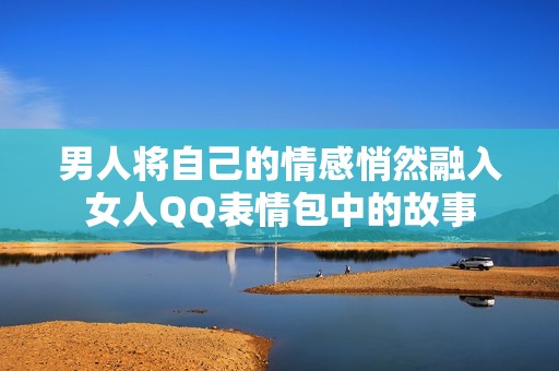 男人将自己的情感悄然融入女人QQ表情包中的故事