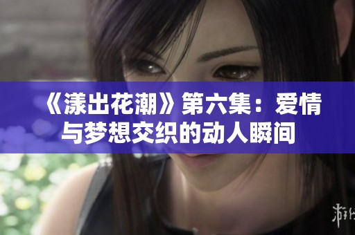 《漾出花潮》第六集：爱情与梦想交织的动人瞬间