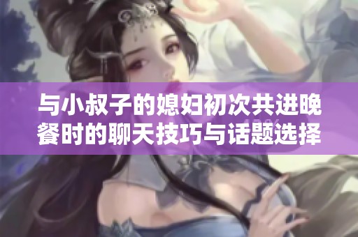 与小叔子的媳妇初次共进晚餐时的聊天技巧与话题选择
