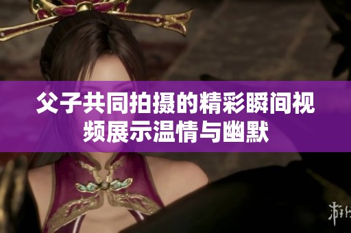 父子共同拍摄的精彩瞬间视频展示温情与幽默