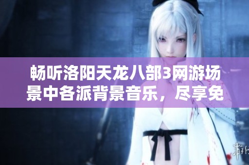 畅听洛阳天龙八部3网游场景中各派背景音乐，尽享免费在线听觉盛宴