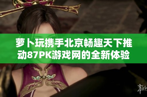 萝卜玩携手北京畅趣天下推动87PK游戏网的全新体验