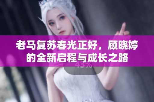 老马复苏春光正好，顾晓婷的全新启程与成长之路