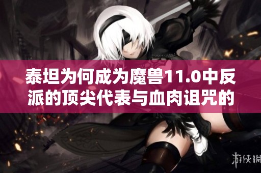 泰坦为何成为魔兽11.0中反派的顶尖代表与血肉诅咒的真相解析