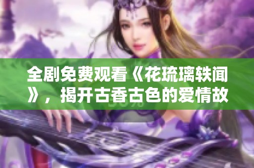 全剧免费观看《花琉璃轶闻》，揭开古香古色的爱情故事