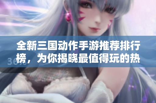 全新三国动作手游推荐排行榜，为你揭晓最值得玩的热门游戏！