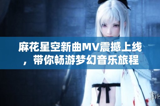 麻花星空新曲MV震撼上线，带你畅游梦幻音乐旅程