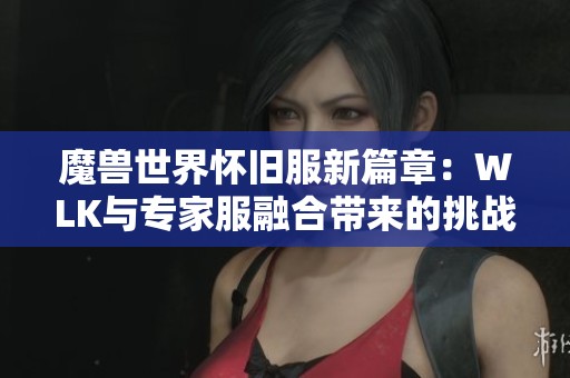 魔兽世界怀旧服新篇章：WLK与专家服融合带来的挑战与乐趣