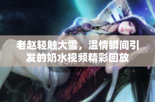 老赵轻触大雪，温情瞬间引发的奶水视频精彩回放