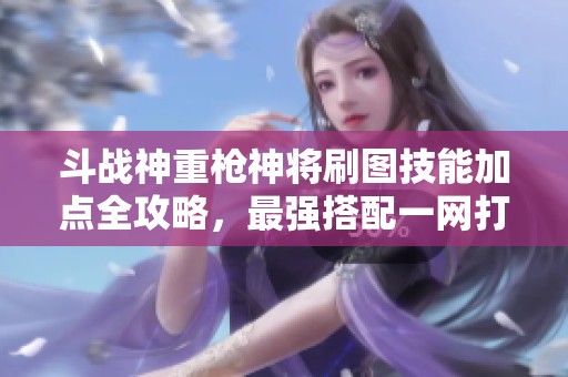 斗战神重枪神将刷图技能加点全攻略，最强搭配一网打尽