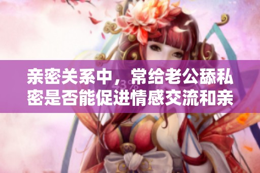 亲密关系中，常给老公舔私密是否能促进情感交流和亲密感提升