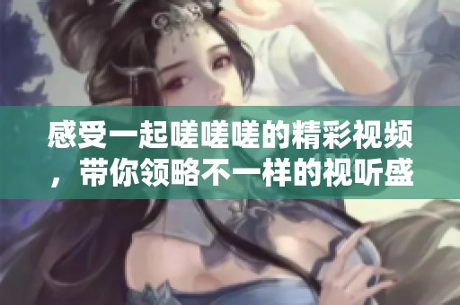 感受一起嗟嗟嗟的精彩视频，带你领略不一样的视听盛宴