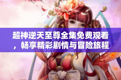超神逆天至尊全集免费观看，畅享精彩剧情与冒险旅程