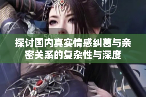探讨国内真实情感纠葛与亲密关系的复杂性与深度