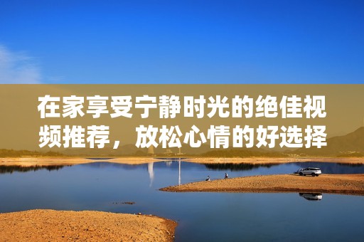 在家享受宁静时光的绝佳视频推荐，放松心情的好选择