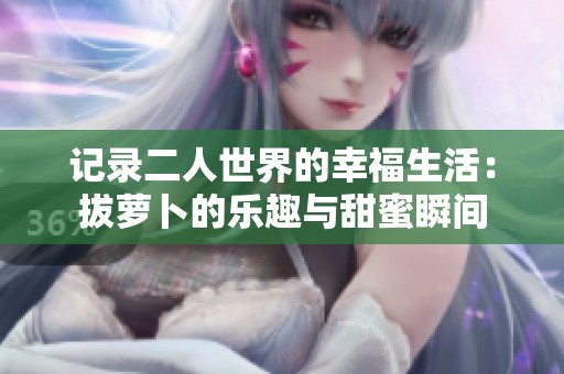 记录二人世界的幸福生活：拔萝卜的乐趣与甜蜜瞬间