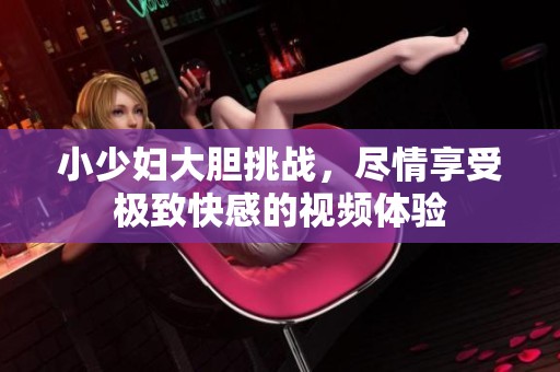 小少妇大胆挑战，尽情享受极致快感的视频体验