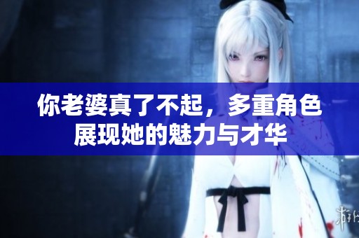 你老婆真了不起，多重角色展现她的魅力与才华