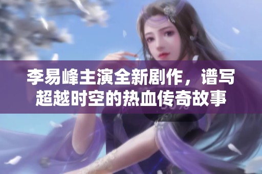 李易峰主演全新剧作，谱写超越时空的热血传奇故事