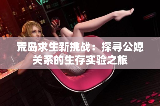 荒岛求生新挑战：探寻公媳关系的生存实验之旅